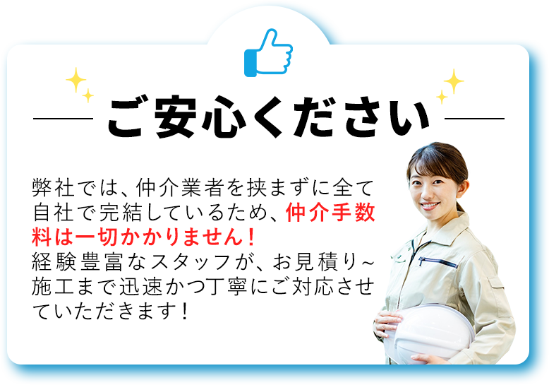 弊社では、仲介業者を挟まずに全て自社で完結しているため、仲介手数料は一切かかりません！経験豊富なスタッフが、お見積り~施工まで迅速かつ丁寧にご対応させていただきます！