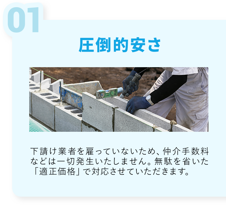 圧倒的安さ・下請け業者を雇っていないため、仲介手数料などは一切発生いたしません。無駄を省いた「適正価格」で対応させていただきます。