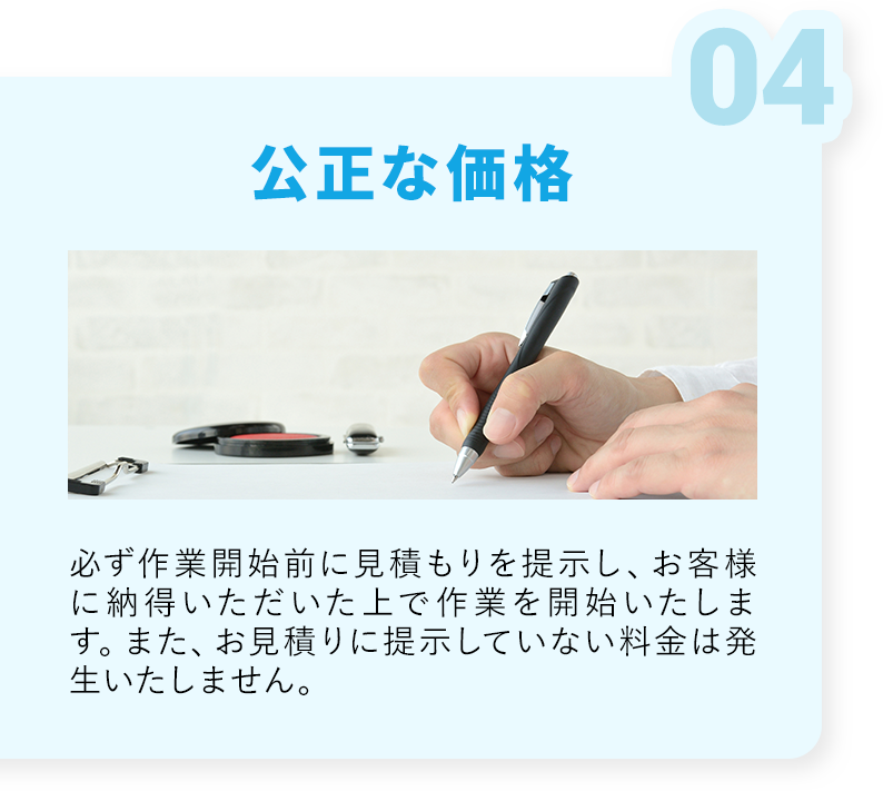 公正な価格・必ず作業開始前に見積もりを提示し、お客様に納得いただいた上で作業を開始いたします。また、お見積理事に提示していない料金は発生いたしません。