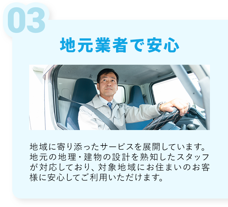 地元業者で安心・地域に寄り添ったサービスを展開しています。地元の地理設計を軸地したスタッフが対応しており、対象地域にお住まいのお客様に安心してご利用いただけます。